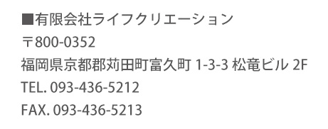 ■有限会社ライフクリエーション 〒800-0352福岡県京都郡苅田町富久町1-3-3 松竜ビル2FTEL. 093-436-5212FAX. 093-436-5213
